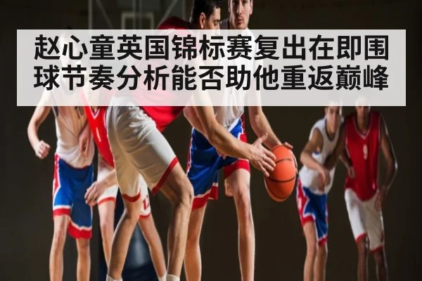 赵心童英国锦标赛复出在即围球节奏分析能否助他重返巅峰