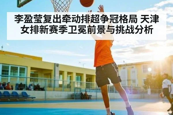 李盈莹复出牵动排超争冠格局 天津女排新赛季卫冕前景与挑战分析